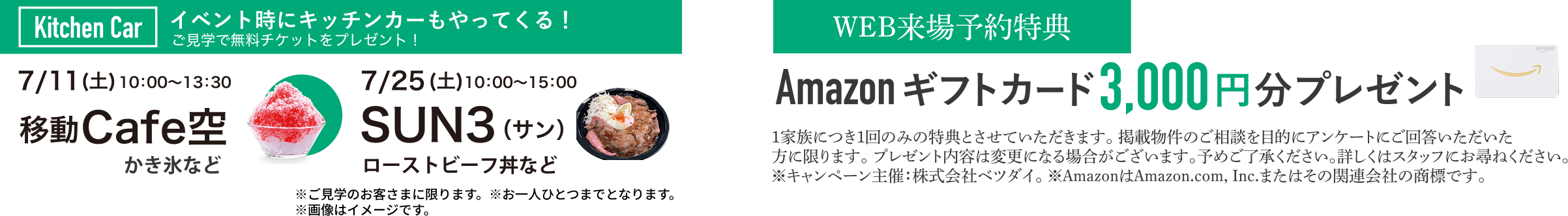 Kitchen Car イベント時にキッチンカーもやってくる！ご見学で無料チケットをプレゼント! 7/11(土) 10:00~13:30 移動Cafe空 7/25(土)SUN3(サン)ローストビーフ丼など ※ご見学のお客さまに限ります。※お一人ひとつまでとなります。※画像はイメージです。 WEB来場予約特典　Amazonギフトカード3,000円分プレゼント