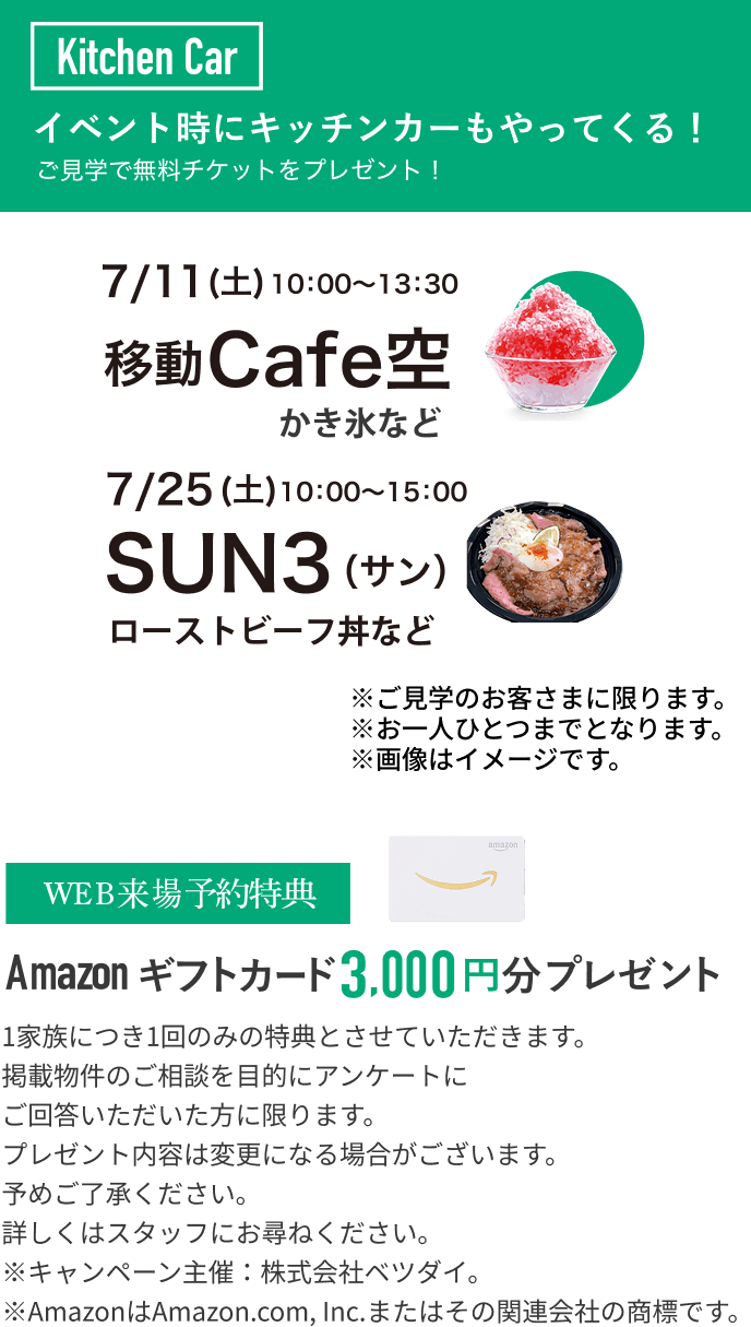 Kitchen Car イベント時にキッチンカーもやってくる！ご見学で無料チケットをプレゼント! 7/11(土) 10:00~13:30 移動Cafe空 7/25(土)SUN3(サン)ローストビーフ丼など ※ご見学のお客さまに限ります。※お一人ひとつまでとなります。※画像はイメージです。 WEB来場予約特典　Amazonギフトカード3,000円分プレゼント